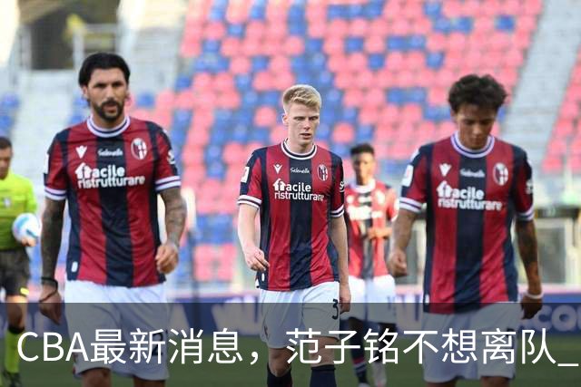 CBA最新消息，范子铭不想离队 方硕想打满20赛季 徐杰特训收获颇丰
